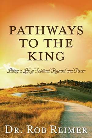 Pathways to the King: Living a Life of Spiritual Renewal and Power de Rob Reimer