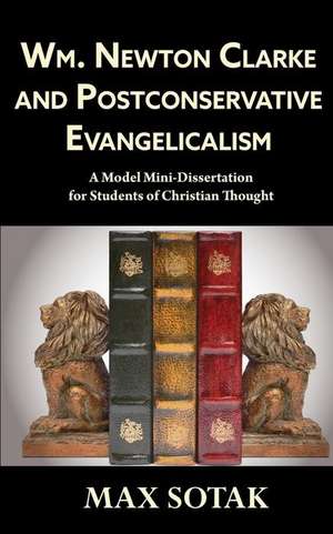 Wm. Newton Clarke and Postconservative Evangelicalism: A Model Mini-Dissertation for Students of Christian Thought de Max H. Sotak