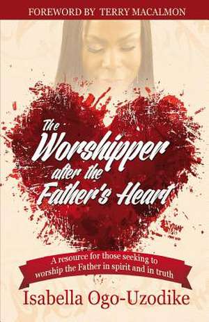 The Worshipper After the Father's Heart de Isabella Ogo-Uzodike