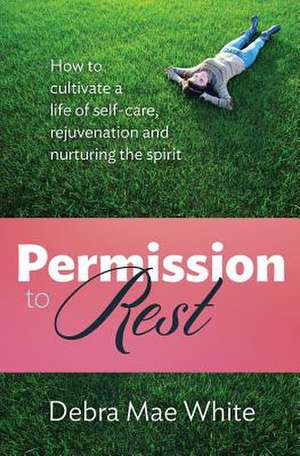 Permission to Rest: How to Cultivate Life of Self-Care, Rejuvination, and Nurturing the Spirit de Debra Mae White