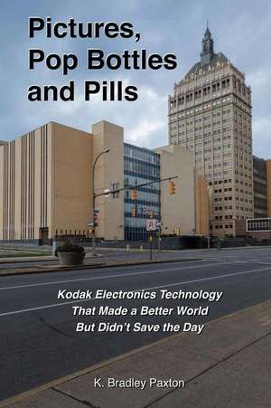 Pictures, Pop Bottles and Pills: Kodak Electronics Technology That Made a Better World But Didn't Save the Day de K. Bradley Paxton