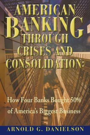 American Banking Through Crises and Consolidation: How Four Banks Bought 50% of America's Biggest Business de Arnold G. Danielson