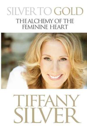 Silver to Gold: The Alchemy of the Feminine Heart de Tiffany Silver