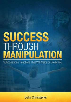 Success Through Manipulation: Subconscious Reactions That Will Make or Break You de Colin Christopher