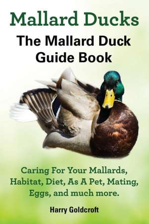 Mallard Ducks, The Mallard Duck Complete Guide Book, Caring For Your Mallards, Habitat, Diet de Harry Goldcroft