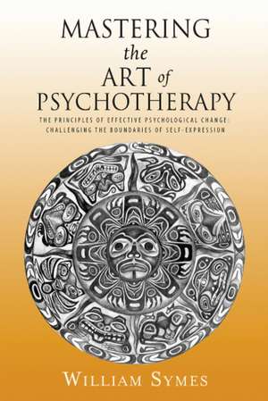 Mastering the Art of Psychotherapy: The Principles Of Effective Psychological Change, Challenging The Boundaries Of Self-Expression de William Symes