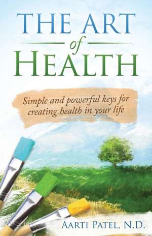 The Art of Health: Simple and Powerful Keys for Creating Health in Your Life de Aarti Patel N. D.