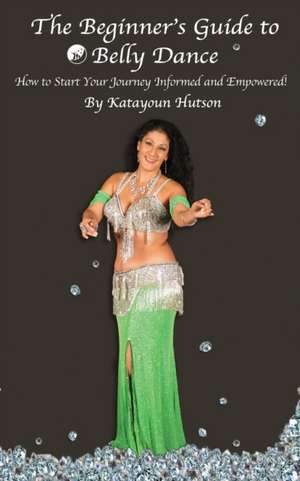 The Beginner's Guide to Belly Dance: How to Start Your Journey Informed and Empowered de Katayoun Hutson