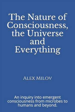 The Nature of Consciousness, the Universe and Everything: An inquiry into emergent consciousness from microbes to humans and beyond. de Alex Milov