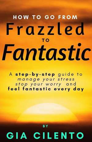 How to Go From Frazzled to Fantastic: A Step-by-Step Guide to Manage Your Stress, Stop Your Worry, and Feel Fantastic Every Day de Gia Cilento