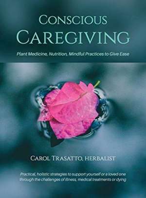 Conscious Caregiving: Plant Medicine, Nutrition, Mindful Practices to Give Ease de Carol Trasatto