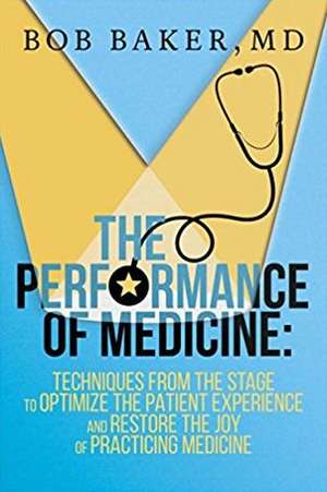 The Performance of Medicine: Techniques from the Stage to Optimize the Patient Experience and Restore the Joy of Practicing Medicine de Bob Baker