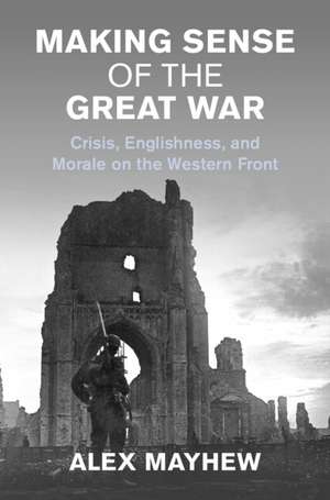 Making Sense of the Great War: Crisis, Englishness, and Morale on the Western Front de Alex Mayhew