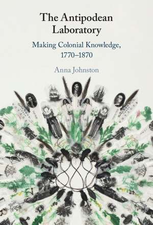 The Antipodean Laboratory: Making Colonial Knowledge, 1770–1870 de Anna Johnston