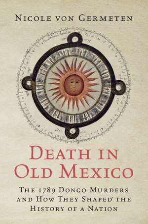 Death in Old Mexico: The 1789 Dongo Murders and How They Shaped the History of a Nation de Nicole von Germeten