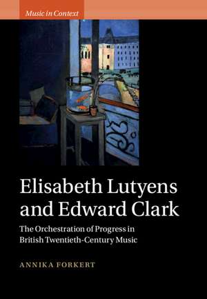 Elisabeth Lutyens and Edward Clark: The Orchestration of Progress in British Twentieth-Century Music de Annika Forkert