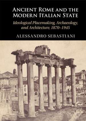 Ancient Rome and the Modern Italian State: Ideological Placemaking, Archaeology, and Architecture, 1870–1945 de Alessandro Sebastiani