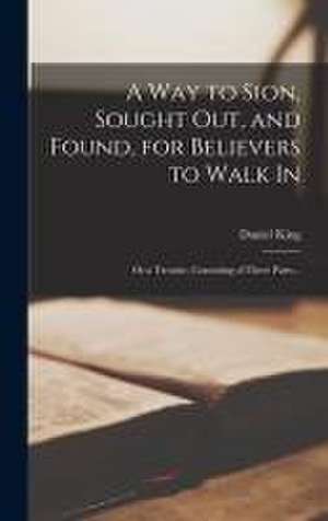 A Way to Sion, Sought out, and Found, for Believers to Walk in: or a Treatise, Consisting of Three Parts .. de Daniel King