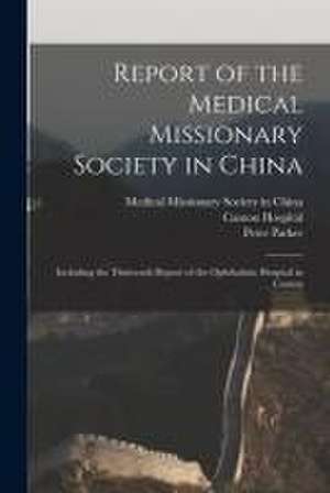 Report of the Medical Missionary Society in China; Including the Thirteenth Report of the Ophthalmic Hospital in Canton de Medical Missionary Society in China