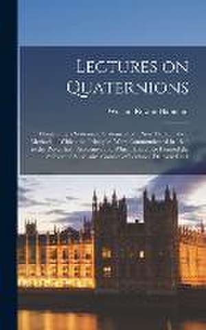 Lectures on Quaternions; Containing a Systematic Statement of a new Mathematical Method; of Which the Principles Were Communicated in 1843 to the Roya de William Rowan Hamilton