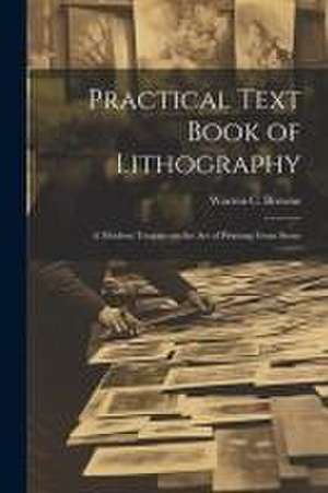 Practical Text Book of Lithography: A Modern Treatise on the Art of Printing From Stone de Warren C. (Warren Crittenden) Browne