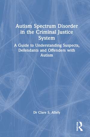 Autism Spectrum Disorder in the Criminal Justice System: A Guide to Understanding Suspects, Defendants and Offenders with Autism de Dr Clare S. Allely