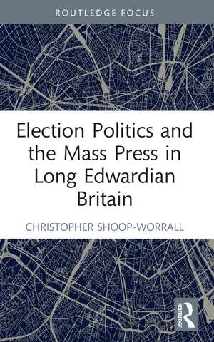 Election Politics and the Mass Press in Long Edwardian Britain de Christopher Shoop-Worrall