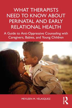 What Therapists Need to Know About Perinatal and Early Relational Health: A Guide to Anti-Oppressive Counseling with Caregivers, Babies, and Young Children de Meyleen M. Velasquez