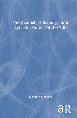 The Spanish Habsburgs and Dynastic Rule, 1500–1700 de Elisabeth Geevers