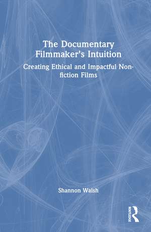 The Documentary Filmmaker's Intuition: Creating Ethical and Impactful Non-fiction Films de Shannon Walsh