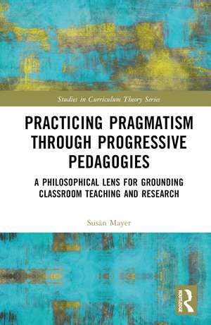 Practicing Pragmatism through Progressive Pedagogies: A Philosophical Lens for Grounding Classroom Teaching and Research de Susan Jean Mayer