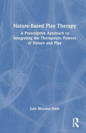 Nature-Based Play Therapy: A Prescriptive Approach to Integrating the Therapeutic Powers of Nature and Play de Julie Blundon Nash