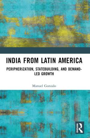 India from Latin America: Peripherisation, Statebuilding, and Demand-Led Growth de Manuel Gonzalo