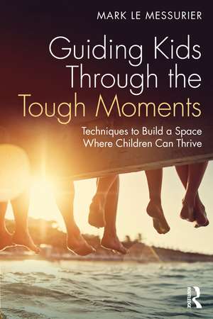 Guiding Kids Through the Tough Moments: Techniques to Build a Space Where Children Can Thrive de Mark Le Messurier