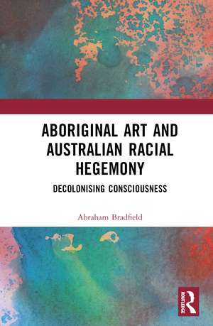 Aboriginal Art and Australian Racial Hegemony: Decolonising Consciousness de Abraham Bradfield