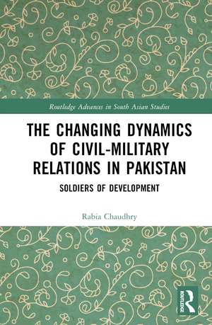 The Changing Dynamics of Civil Military Relations in Pakistan: Soldiers of Development de Rabia Chaudhry