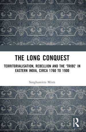 The Long Conquest: Territorialisation, Rebellion and the 'Tribe' in Eastern India, circa 1760 to 1900 de Sanghamitra Misra