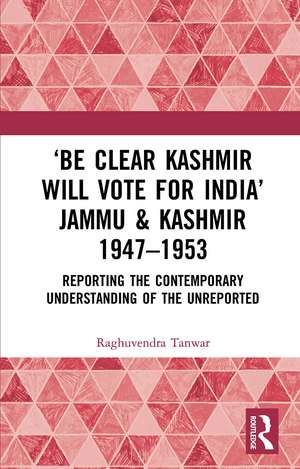 ‘Be Clear Kashmir will Vote for India’ Jammu & Kashmir 1947-1953: Reporting the Contemporary Understanding of the Unreported de Raghuvendra Tanwar