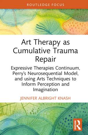 Art Therapy as Cumulative Trauma Repair: Expressive Therapies Continuum, Perry’s Neurosequential Model, and Using Art Therapy Techniques to Inform Perception and Imagination de Jennifer Albright Knash