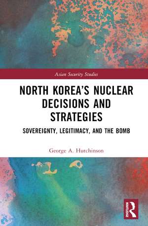 North Korea’s Nuclear Decisions and Strategies: Sovereignty, Legitimacy, and the Bomb de George A. Hutchinson