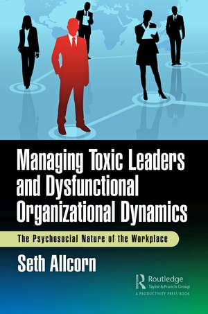 Managing Toxic Leaders and Dysfunctional Organizational Dynamics: The Psychosocial Nature of the Workplace de Seth Allcorn