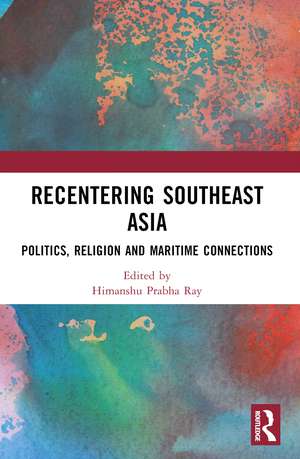 Recentering Southeast Asia: Politics, Religion and Maritime Connections de Himanshu Prabha Ray