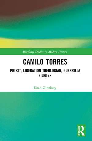 Camilo Torres: Priest, Liberation Theologian, Guerrilla Fighter de Eitan Ginzberg