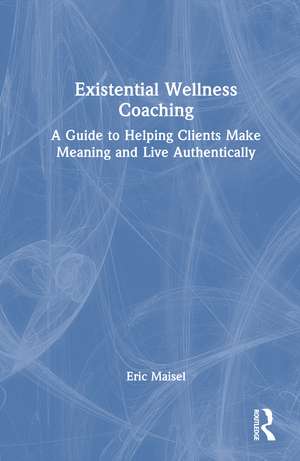 Existential Wellness Coaching: A Guide to Helping Clients Make Meaning and Live Authentically de Eric Maisel