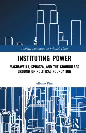 Instituting Power: Machiavelli, Spinoza, and the Groundless Ground of Political Foundation de Albano Pina