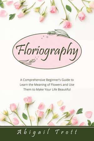 Floriography: A Comprehensive Beginner's Guide to Learn the Meaning of Flowers and Use Them to Make Your Life Beautiful de Abigail Trott