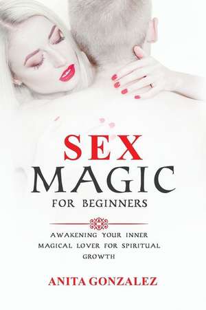 Sex Magic for Beginners: Awakening Your Inner Magical Lover for Spiritual Growth de Anita Gonzalez