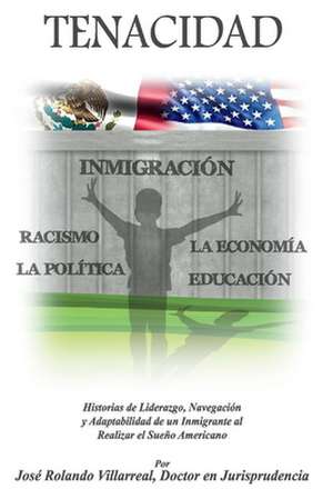 Tenacidad: Historias de Liderazgo, Navegacin, y Adaptabilidad de un Inmigrante al realizar el Sueo Americano de Jos Rolando Villarreal J.D.