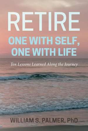 Retire One with Self, One with Life: Ten Lessons Learned Along the Journey de William S. Palmer, PhD