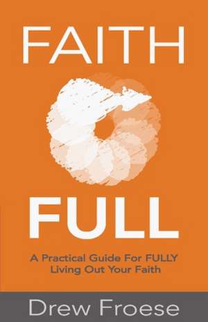 Faith Full: A Practical Guide For FULLY Living Out Your Faith de Drew Froese